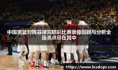中国男篮对阵菲律宾精彩比赛录像回顾与分析全场亮点尽在其中
